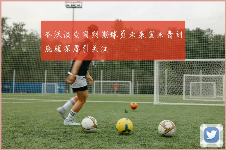齐沃谈合同到期球员未来国米青训底蕴深厚引关注
