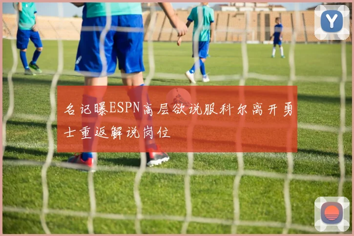 名记曝ESPN高层欲说服科尔离开勇士重返解说岗位