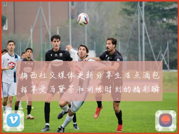 梅西社交媒体更新分享生活点滴包括享受马黛茶和训练时刻的精彩瞬间