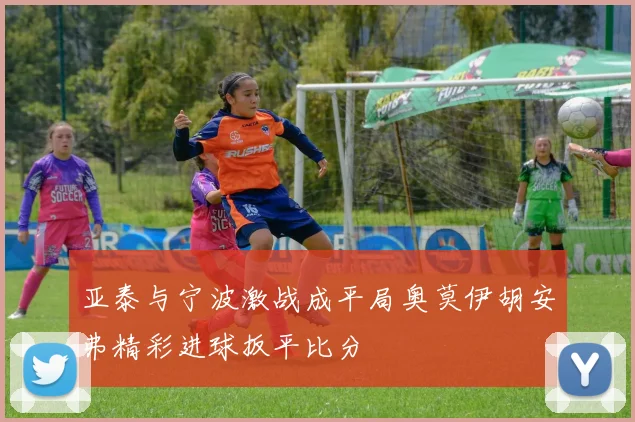 亚泰与宁波激战成平局奥莫伊胡安弗精彩进球扳平比分
