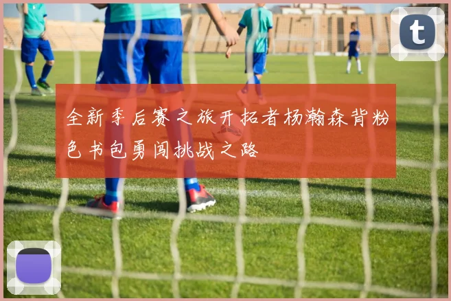 全新季后赛之旅开拓者杨瀚森背粉色书包勇闯挑战之路