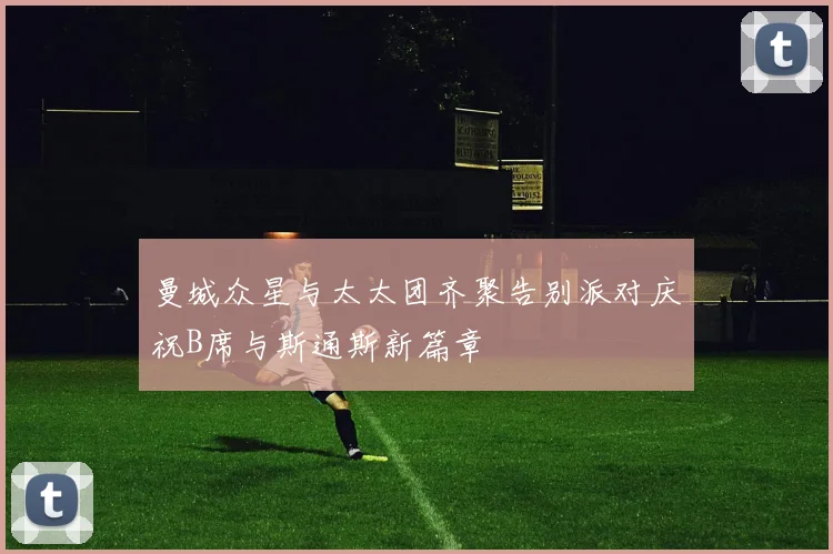 曼城众星与太太团齐聚告别派对庆祝B席与斯通斯新篇章