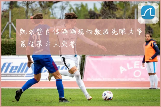 凯尔登自信满满场均数据亮眼力争最佳第六人荣誉