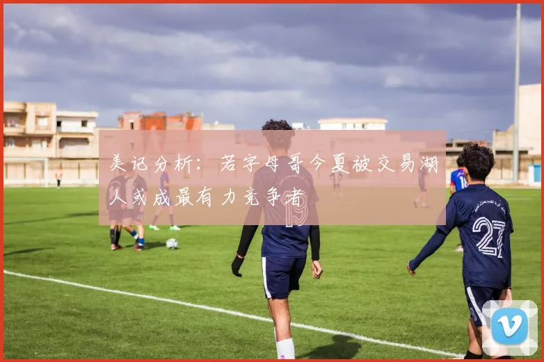 美记分析：若字母哥今夏被交易湖人或成最有力竞争者