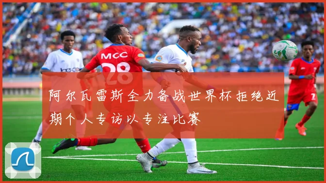 阿尔瓦雷斯全力备战世界杯拒绝近期个人专访以专注比赛