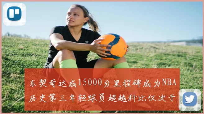 东契奇达成15000分里程碑成为NBA历史第三年轻球员超越科比仅次于詹姆斯和杜兰特