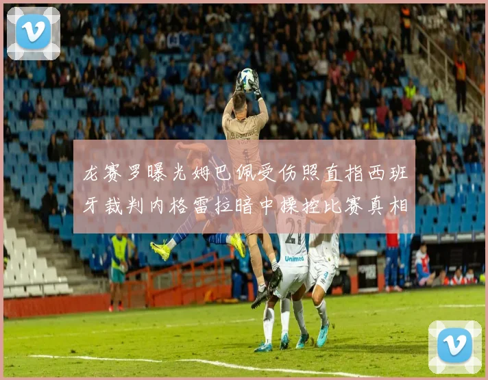 龙赛罗曝光姆巴佩受伤照直指西班牙裁判内格雷拉暗中操控比赛真相