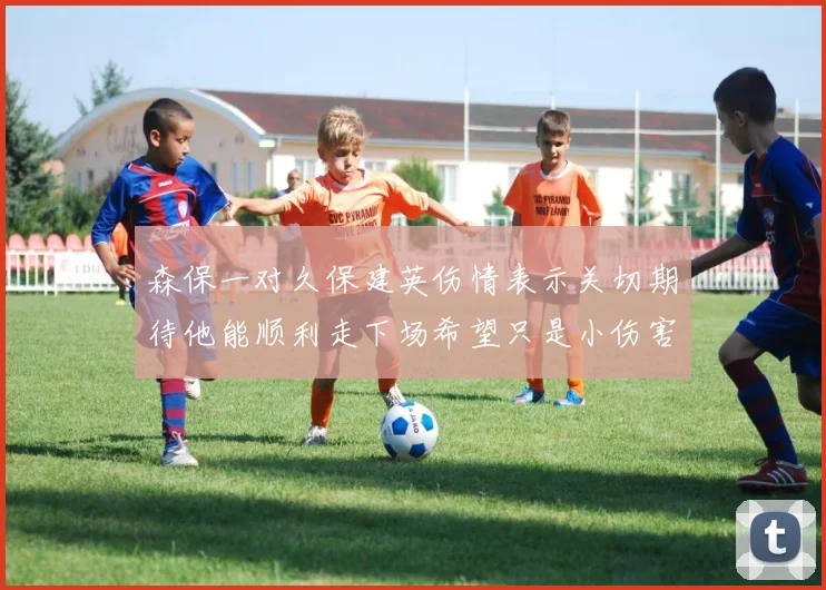 森保一对久保建英伤情表示关切期待他能顺利走下场希望只是小伤害