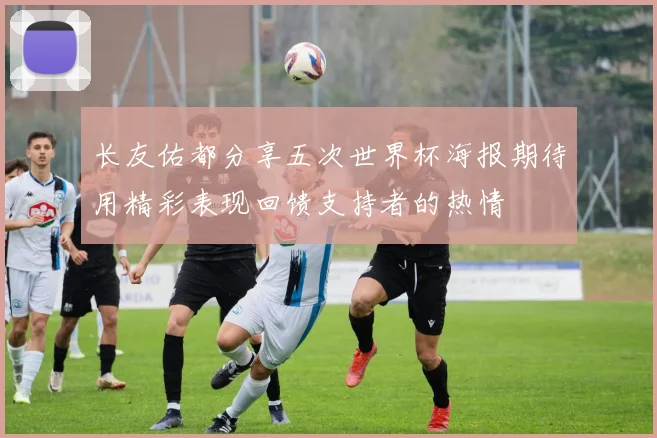 长友佑都分享五次世界杯海报期待用精彩表现回馈支持者的热情