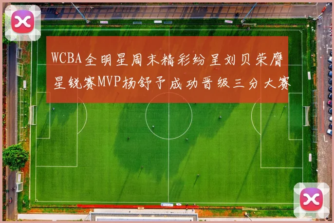 WCBA全明星周末精彩纷呈刘贝荣膺星锐赛MVP杨舒予成功晋级三分大赛决赛