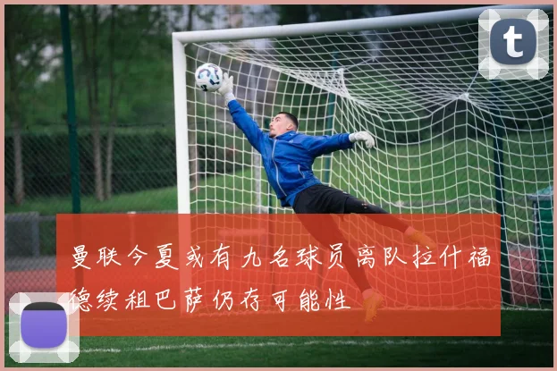 曼联今夏或有九名球员离队拉什福德续租巴萨仍存可能性