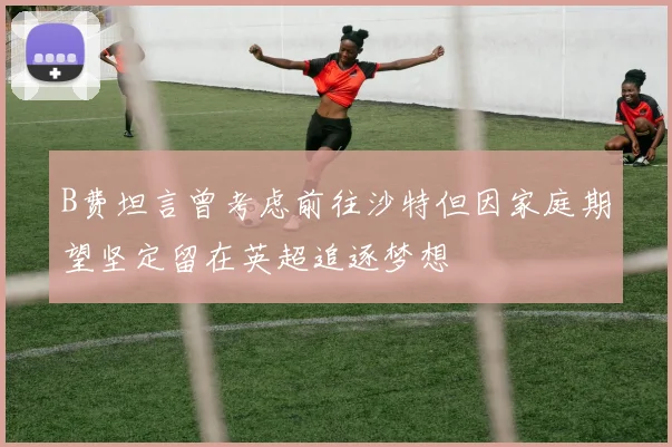 B费坦言曾考虑前往沙特但因家庭期望坚定留在英超追逐梦想