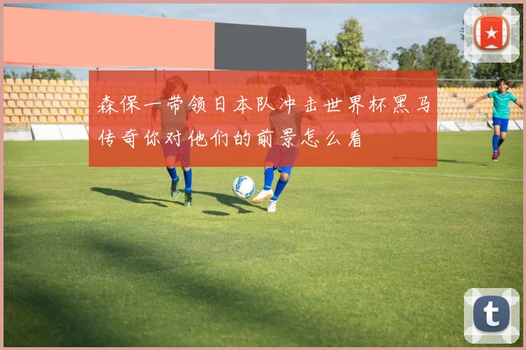 森保一带领日本队冲击世界杯黑马传奇你对他们的前景怎么看