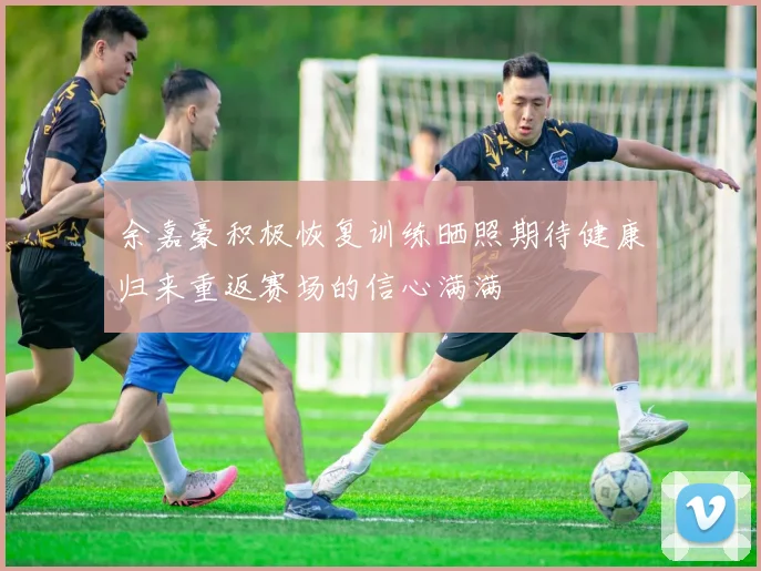 余嘉豪积极恢复训练晒照期待健康归来重返赛场的信心满满
