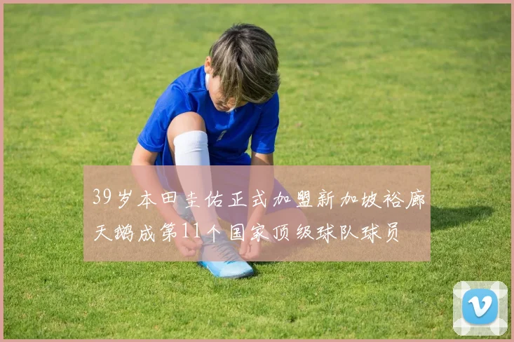 39岁本田圭佑正式加盟新加坡裕廊天鹅成第11个国家顶级球队球员