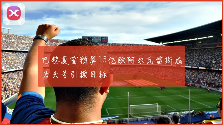 巴黎夏窗预算15亿欧阿尔瓦雷斯成为头号引援目标